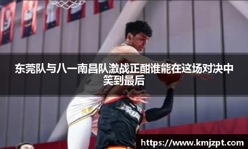 东莞队与八一南昌队激战正酣谁能在这场对决中笑到最后